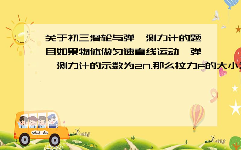 关于初三滑轮与弹簧测力计的题目如果物体做匀速直线运动,弹簧测力计的示数为2N.那么拉力F的大小为几牛?