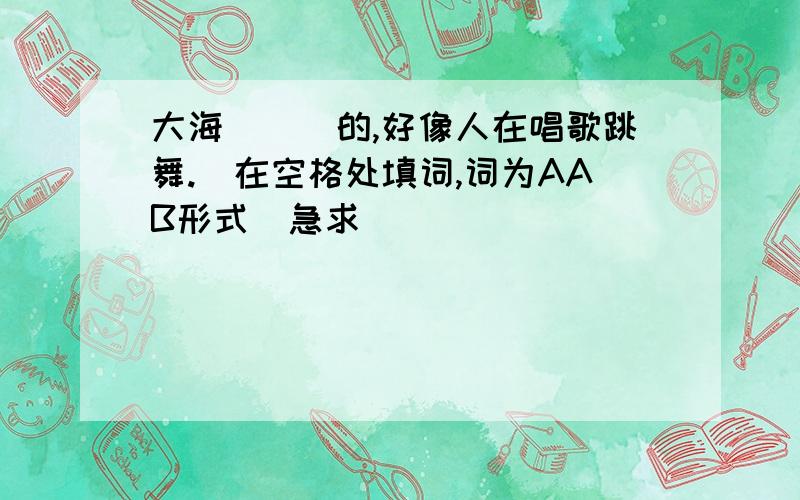 大海＿＿＿的,好像人在唱歌跳舞.(在空格处填词,词为AAB形式）急求