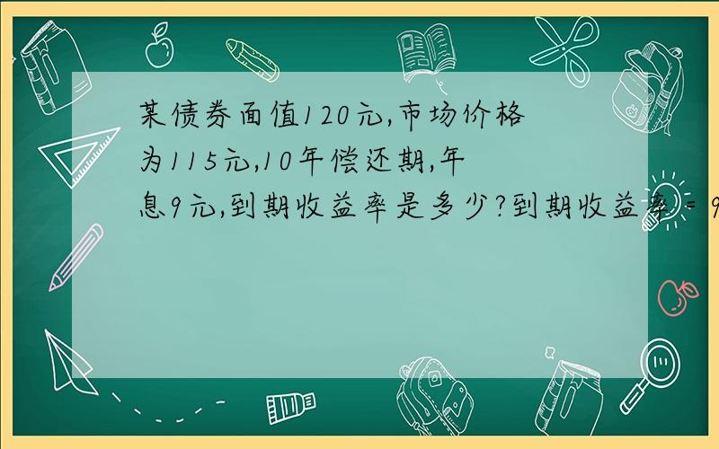 某债券面值120元,市场价格为115元,10年偿还期,年息9元,到期收益率是多少?到期收益率＝9×10＋120－115／115×10×100%＝8.26%但是我不懂为什么115要乘以10呢?这是那个公式来的?