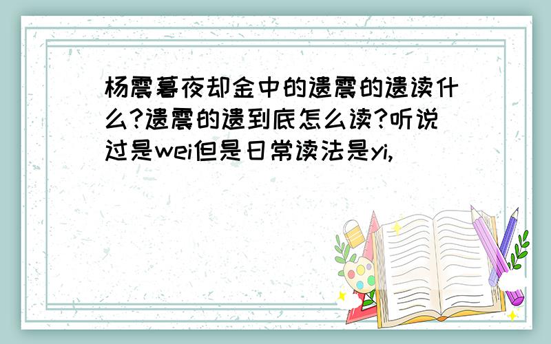 杨震暮夜却金中的遗震的遗读什么?遗震的遗到底怎么读?听说过是wei但是日常读法是yi,