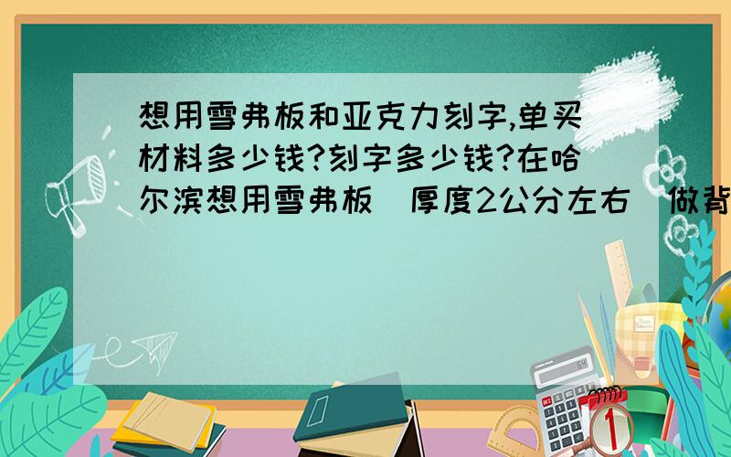 想用雪弗板和亚克力刻字,单买材料多少钱?刻字多少钱?在哈尔滨想用雪弗板（厚度2公分左右）做背,亚克力（便宜的,薄点没关系）做面,刻字做牌匾.字的规格是1M*1M的四个字,想问问这些材料