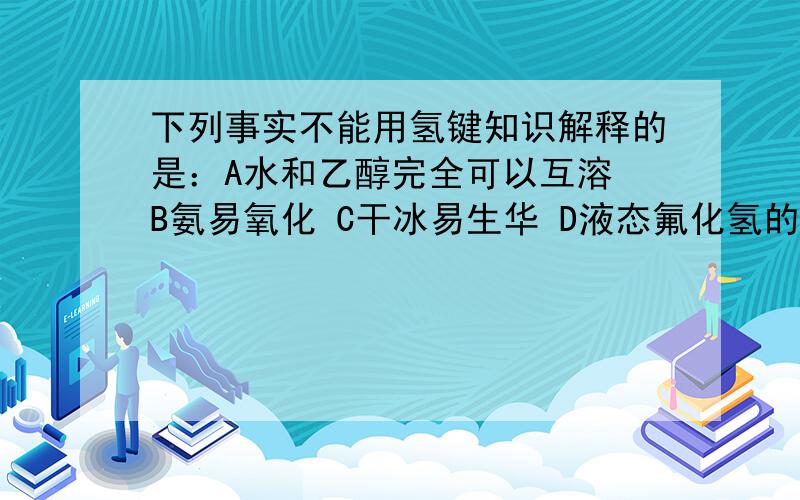 下列事实不能用氢键知识解释的是：A水和乙醇完全可以互溶 B氨易氧化 C干冰易生华 D液态氟化氢的方程式有时写成（HF）n的形式.