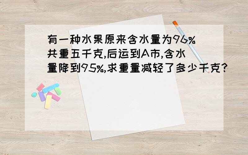 有一种水果原来含水量为96%共重五千克,后运到A市,含水量降到95%,求重量减轻了多少千克?