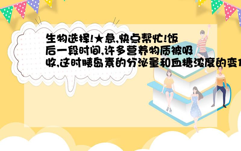 生物选择!★急,快点帮忙!饭后一段时间,许多营养物质被吸收,这时胰岛素的分泌量和血糖浓度的变化是（）A.胰岛素分泌增多,随后血糖下降B.胰岛素分泌增多,随后血糖上升C.胰岛素分泌减少,