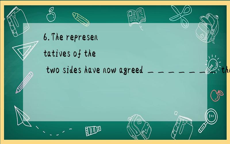 6.The representatives of the two sides have now agreed _______ the proposals to be put before their members.(A) on (B) with (C) to (D) about 7.When I feel very tired in serving the customers _______ is a smile from them.(A) all the thing is needed (B