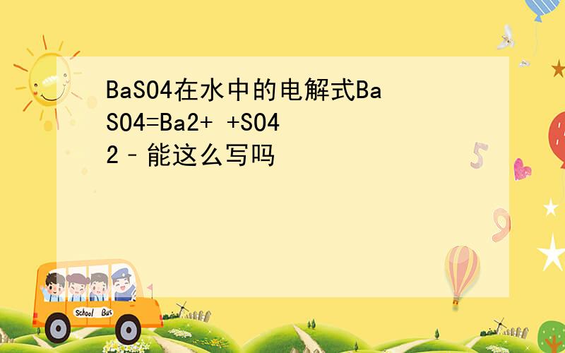 BaSO4在水中的电解式BaSO4=Ba2+ +SO4 2﹣能这么写吗