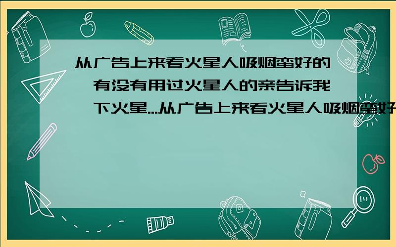 从广告上来看火星人吸烟蛮好的,有没有用过火星人的亲告诉我一下火星...从广告上来看火星人吸烟蛮好的,有没有用过火星人的亲告诉我一下火星人吸烟靠谱吗?