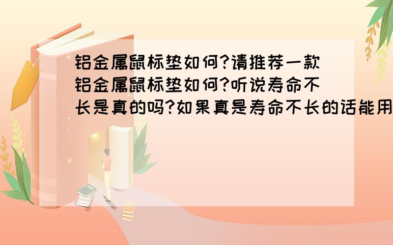 铝金属鼠标垫如何?请推荐一款铝金属鼠标垫如何?听说寿命不长是真的吗?如果真是寿命不长的话能用多少时间呢?最后 请推荐一款高端铝金属鼠标垫,要求：耐磨,用的时间比较长