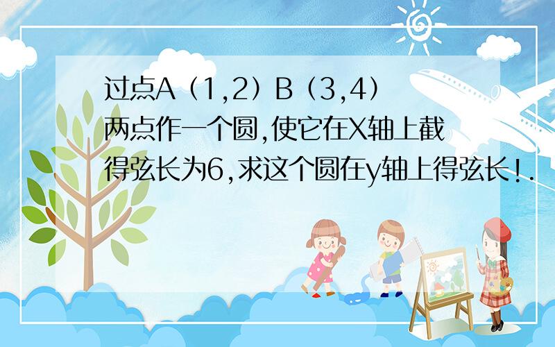 过点A（1,2）B（3,4）两点作一个圆,使它在X轴上截得弦长为6,求这个圆在y轴上得弦长!.