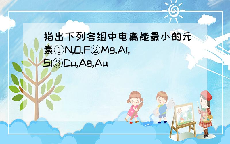 指出下列各组中电离能最小的元素①N,O,F②Mg,Al,Si③Cu,Ag,Au