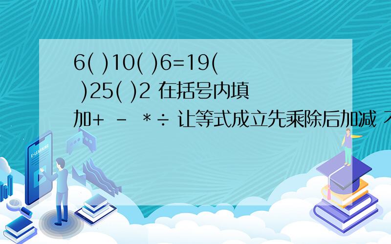 6( )10( )6=19( )25( )2 在括号内填加+ - ＊÷ 让等式成立先乘除后加减 不能加括号