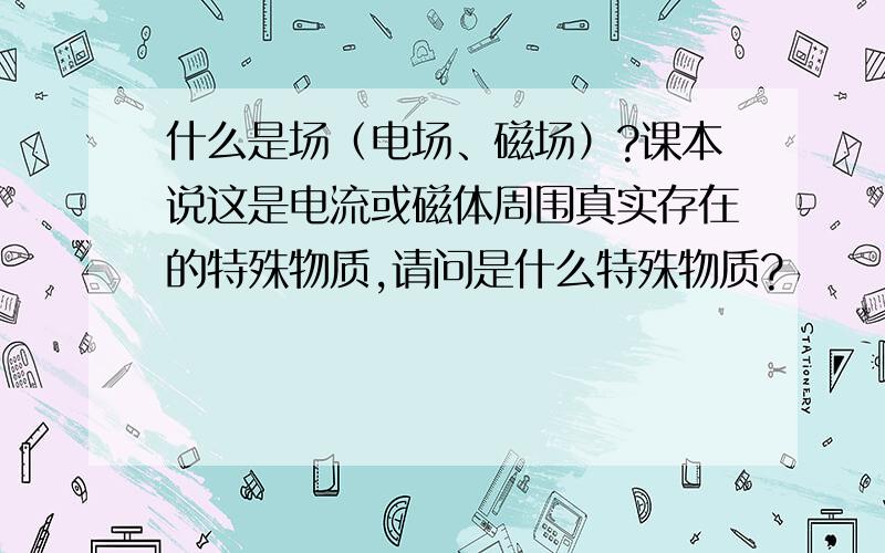 什么是场（电场、磁场）?课本说这是电流或磁体周围真实存在的特殊物质,请问是什么特殊物质?