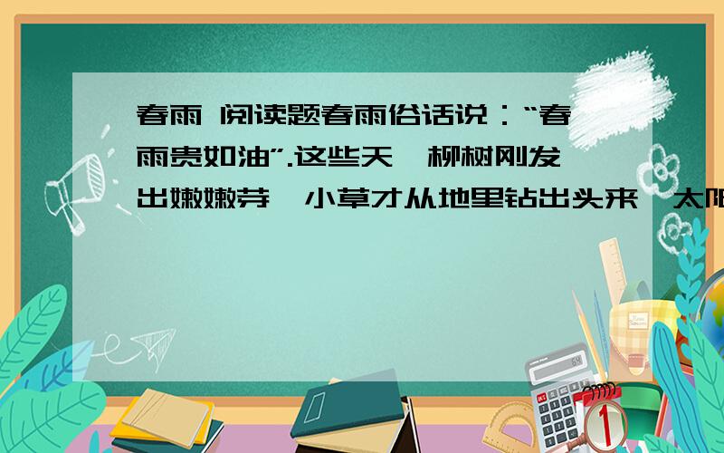春雨 阅读题春雨俗话说：“春雨贵如油”.这些天,柳树刚发出嫩嫩芽,小草才从地里钻出头来,太阳就像害羞似地躲进了云层,紧接着,细细的春雨下了起来,像牛毛,像花针,伴着轻柔的春风,飞洒