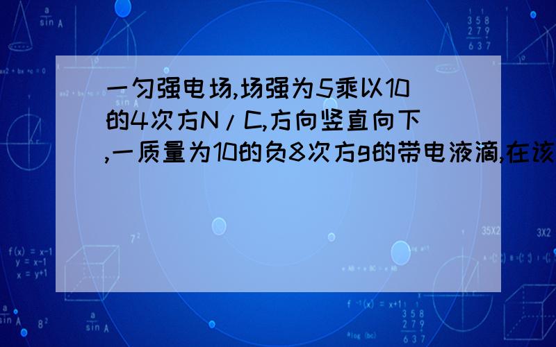 一匀强电场,场强为5乘以10的4次方N/C,方向竖直向下,一质量为10的负8次方g的带电液滴,在该电场中水...一匀强电场,场强为5乘以10的4次方N/C,方向竖直向下,一质量为10的负8次方g的带电液滴,在该