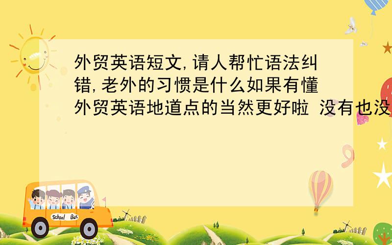 外贸英语短文,请人帮忙语法纠错,老外的习惯是什么如果有懂外贸英语地道点的当然更好啦 没有也没关系因为我知道我的语法错误有很多 因为我是用翻译软件翻译的以下是原文和我想表达的