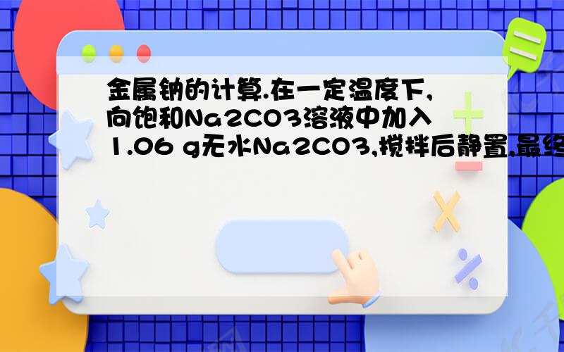 金属钠的计算.在一定温度下,向饱和Na2CO3溶液中加入1.06 g无水Na2CO3,搅拌后静置,最终所得晶体的质量为（ ）.A．等于1.06 g B．大于2.86 gC．等于2.86 g D．大于1.06 g小于2.86 g