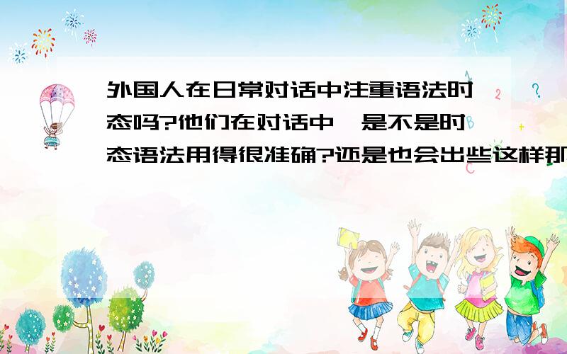 外国人在日常对话中注重语法时态吗?他们在对话中,是不是时态语法用得很准确?还是也会出些这样那样的问题,但他们不在乎这些?平时,他们用什么语法时态较多?