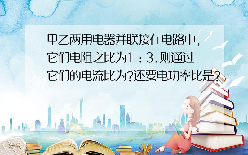 甲乙两用电器并联接在电路中,它们电阻之比为1：3,则通过它们的电流比为?还要电功率比是?