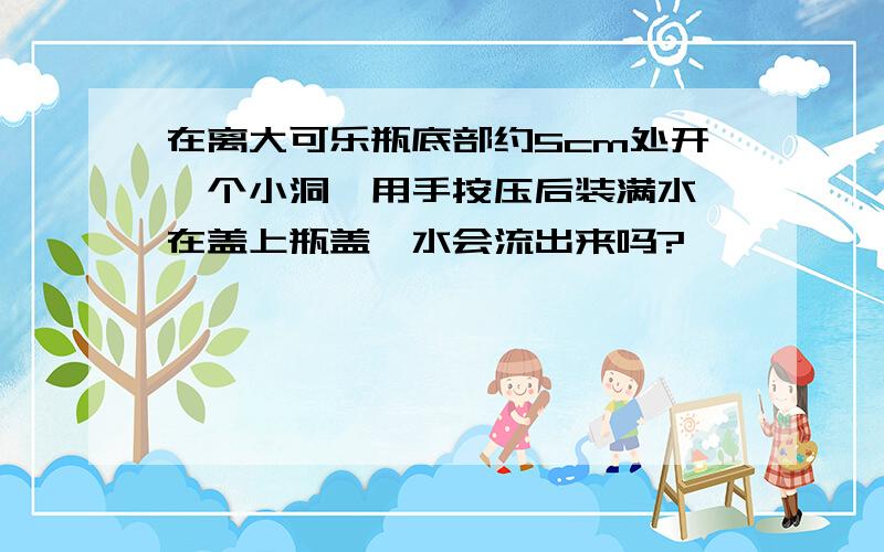 在离大可乐瓶底部约5cm处开一个小洞,用手按压后装满水,在盖上瓶盖,水会流出来吗?