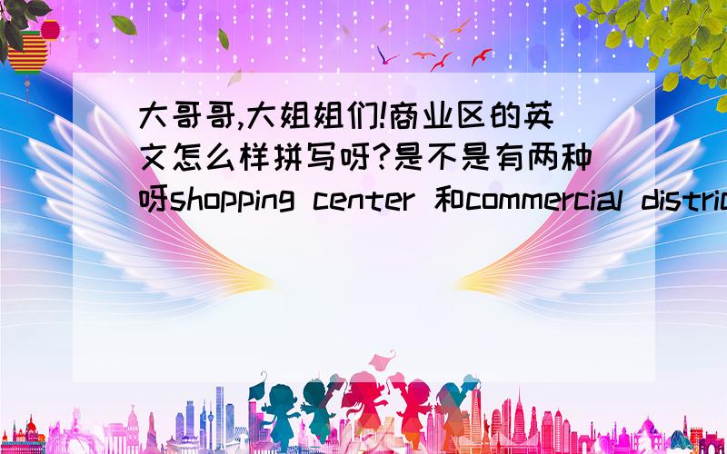 大哥哥,大姐姐们!商业区的英文怎么样拼写呀?是不是有两种呀shopping center 和commercial district请问大哥大姐，这两个是不是都是商业区的意思！但是我不知道用那一个！cente