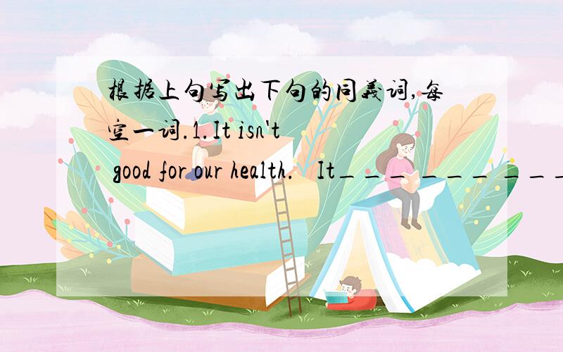 根据上句写出下句的同义词,每空一词.1.It isn't good for our health.   It___ ___ ___our health.2.His grandparents are very healthy.   His grandparents are ___ ___ ___.3.Than yellow sweater is a little old.   Than yellow sweater is ___ __