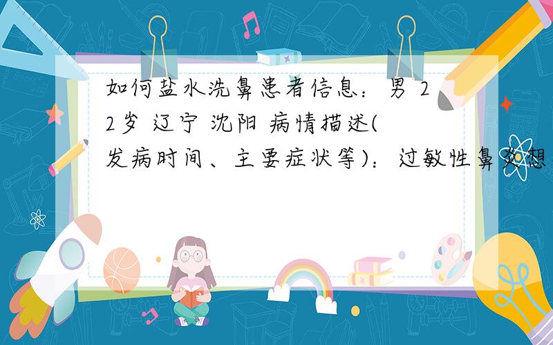 如何盐水洗鼻患者信息：男 22岁 辽宁 沈阳 病情描述(发病时间、主要症状等)：过敏性鼻炎想得到怎样的帮助：盐水洗鼻具体过程