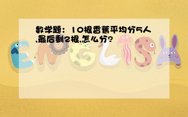 数学题：10根香蕉平均分5人,最后剩2根,怎么分?