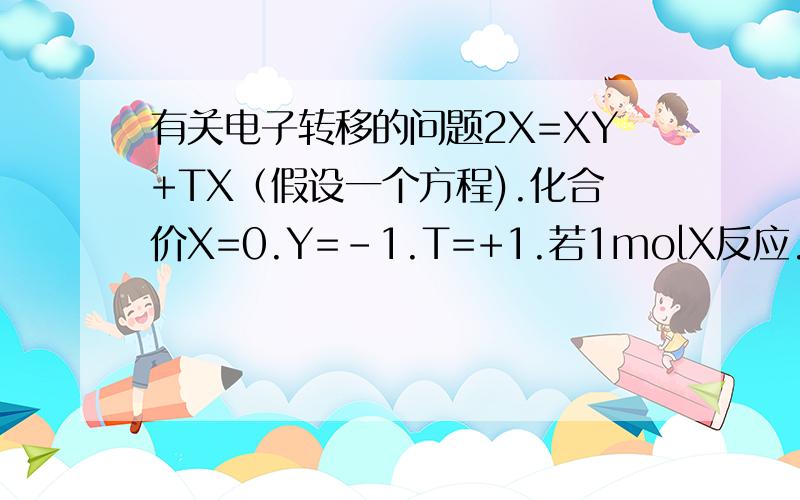 有关电子转移的问题2X=XY+TX（假设一个方程).化合价X=0.Y=-1.T=+1.若1molX反应.则转移的电子数怎么看(一个升,一个降,是不是等于没转移?若2XA=XY+XT(A=-6,Y=-6,T=-4).2molXA参加反应,转移的电子数为?