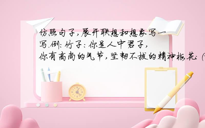 仿照句子,展开联想和想象写一写.例：竹子：你是人中君子,你有高尚的气节,坚韧不拔的精神梅花：（最好写梅花在冬天傲霜斗雪的品质）长城：（最好写长城的长和坚固等等）跪求啊!快点