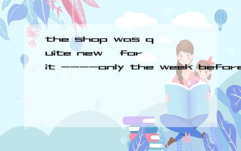 the shop was quite new, for it ----only the week before 为什么答案是had been open 而不能选 had opened  说理由哟