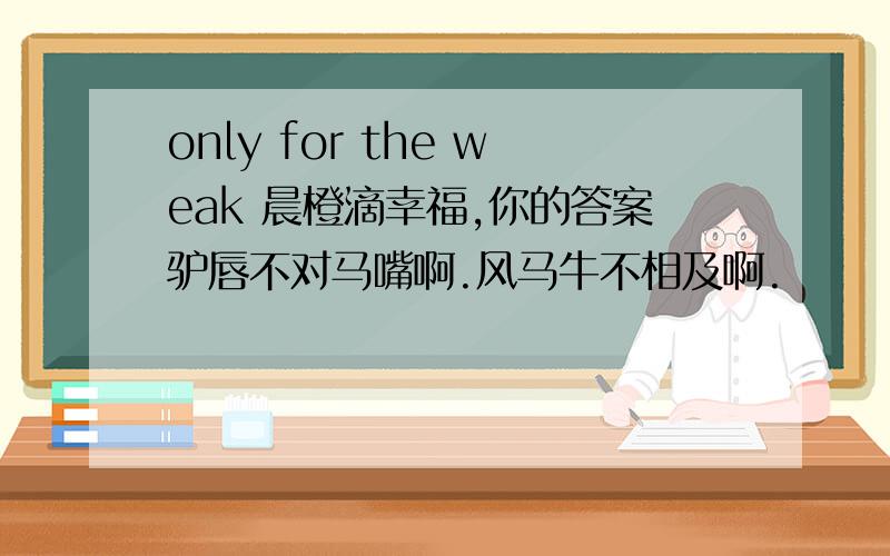 only for the weak 晨橙滴幸福,你的答案驴唇不对马嘴啊.风马牛不相及啊.