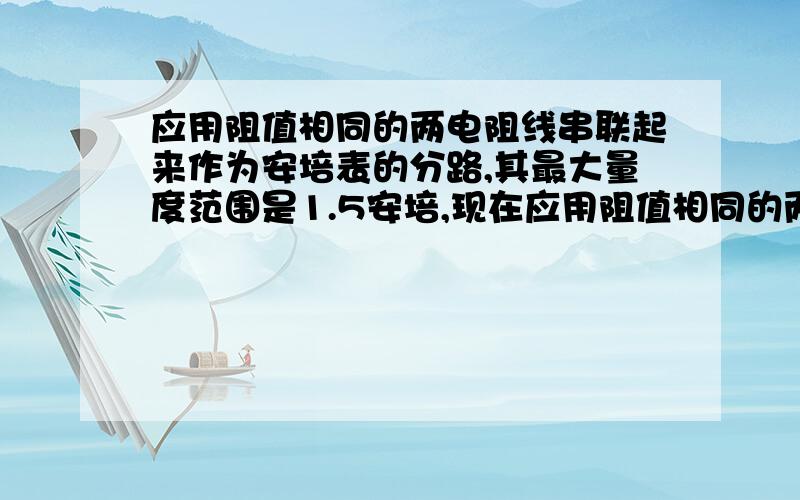 应用阻值相同的两电阻线串联起来作为安培表的分路,其最大量度范围是1.5安培,现在应用阻值相同的两电阻线串应用阻值相同的两电阻线串联起来作为安培表的分路,其最大量度范围是1.5安培,