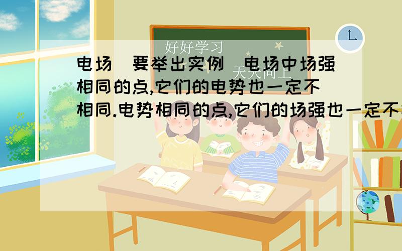 电场（要举出实例）电场中场强相同的点,它们的电势也一定不相同.电势相同的点,它们的场强也一定不相同.