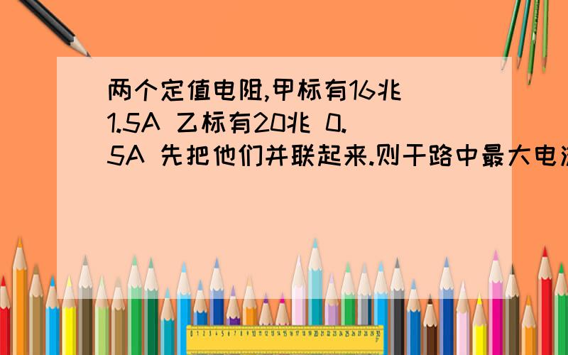 两个定值电阻,甲标有16兆 1.5A 乙标有20兆 0.5A 先把他们并联起来.则干路中最大电流为.