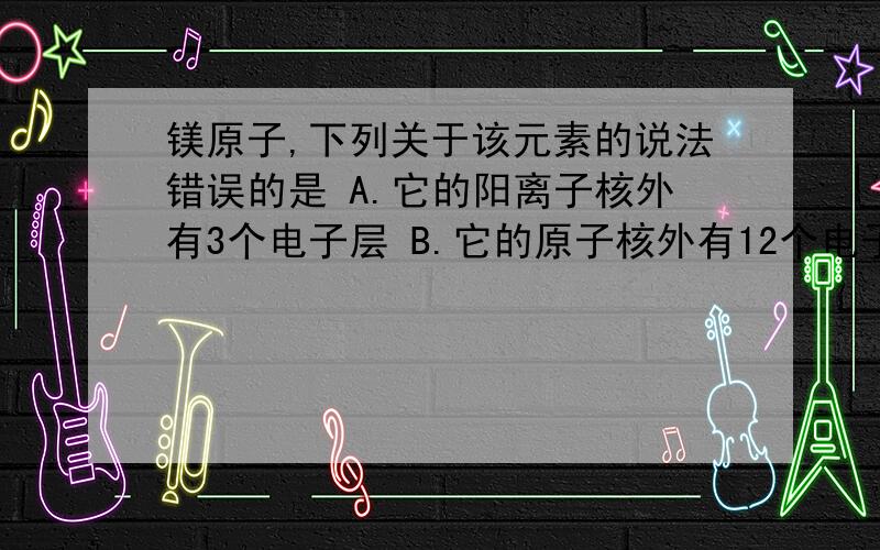 镁原子,下列关于该元素的说法错误的是 A.它的阳离子核外有3个电子层 B.它的原子核外有12个电子C.它是一种金属元素D.它的阳离子含有12个质子