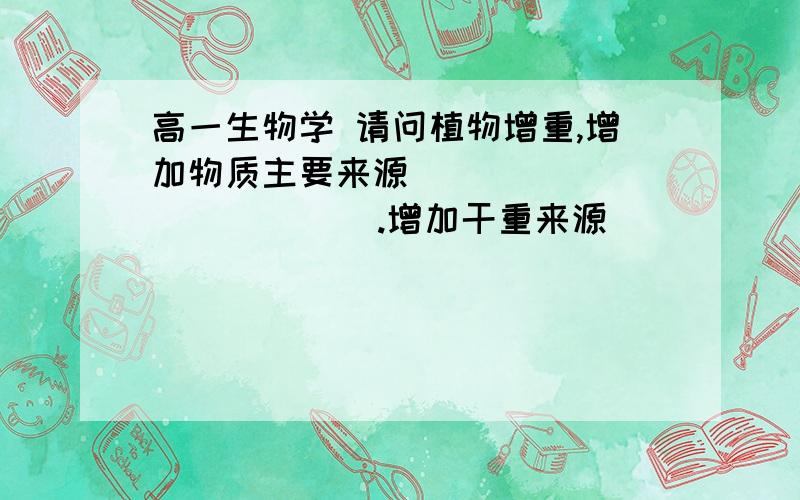 高一生物学 请问植物增重,增加物质主要来源（                ）.增加干重来源（                ）.