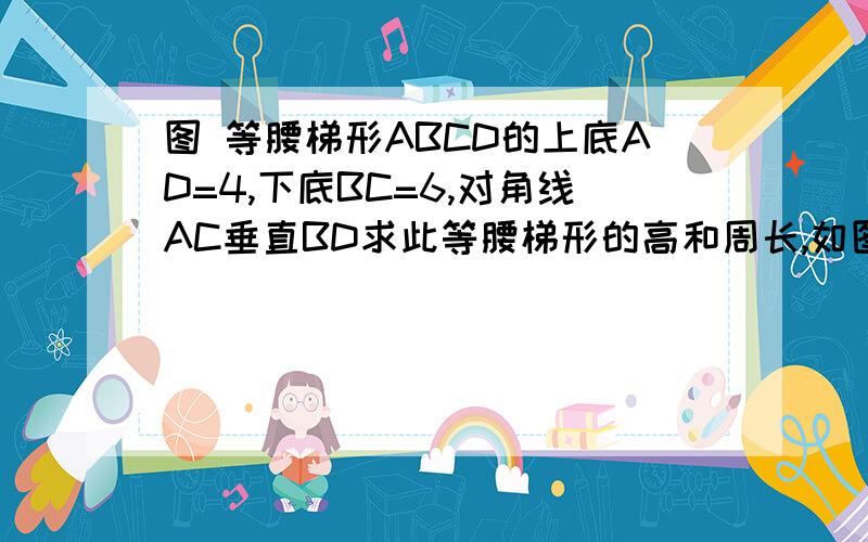 图 等腰梯形ABCD的上底AD=4,下底BC=6,对角线AC垂直BD求此等腰梯形的高和周长,如图可证△AOB≌△DOC     ∴OD=OA     OB=OC   ∵AC⊥BD    ∴△AOD  △BOD为等腰直角三角形    ∵AD=4      BC=6∴DO=AO=2√2     BO=C