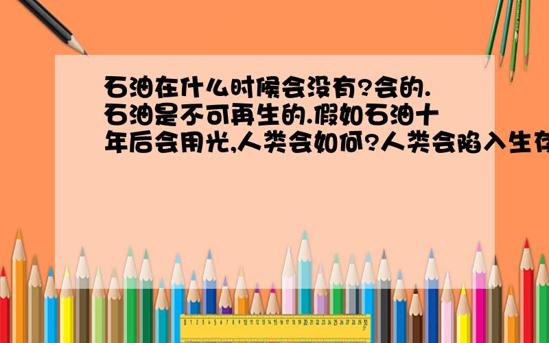 石油在什么时候会没有?会的.石油是不可再生的.假如石油十年后会用光,人类会如何?人类会陷入生存危机吗?大家想想会如何呢?就是石油十年后会用光...如果一直没有地下石油,人类也许会与