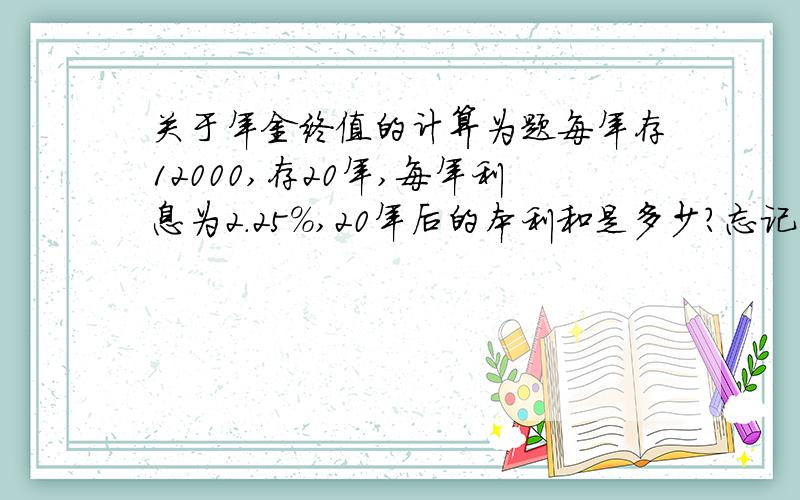 关于年金终值的计算为题每年存12000,存20年,每年利息为2.25%,20年后的本利和是多少?忘记公式了,手上也没书,