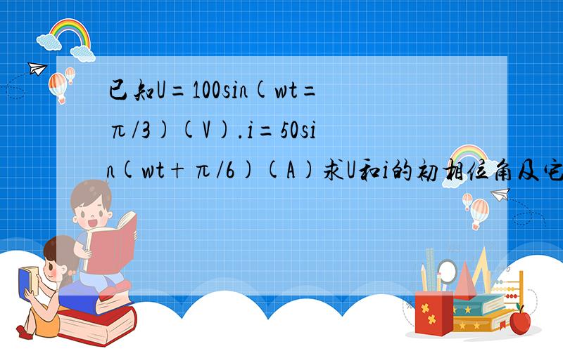 已知U=100sin(wt=π/3)(V).i=50sin(wt+π/6)(A)求U和i的初相位角及它们的相位差π分之3