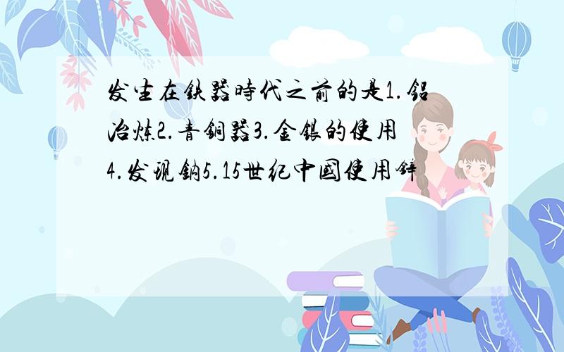 发生在铁器时代之前的是1.铝冶炼2.青铜器3.金银的使用4.发现钠5.15世纪中国使用锌