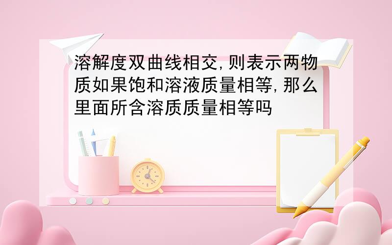 溶解度双曲线相交,则表示两物质如果饱和溶液质量相等,那么里面所含溶质质量相等吗