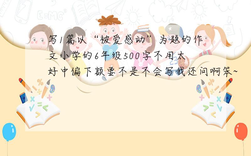 写1篇以“被爱感动”为题的作文小学的6年级500字不用太好中偏下额要不是不会写我还问啊笨~