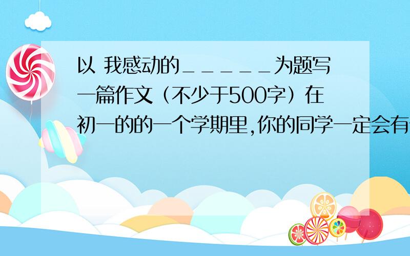 以 我感动的_____为题写一篇作文（不少于500字）在初一的的一个学期里,你的同学一定会有令你感动的事情吧!真情实感 文中不得出现真实的姓名班级