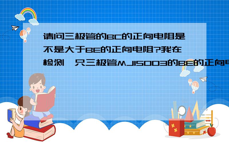 请问三极管的BC的正向电阻是不是大于BE的正向电阻?我在检测一只三极管MJ15003的BE的正向电阻怎么大于BC的正向电阻?