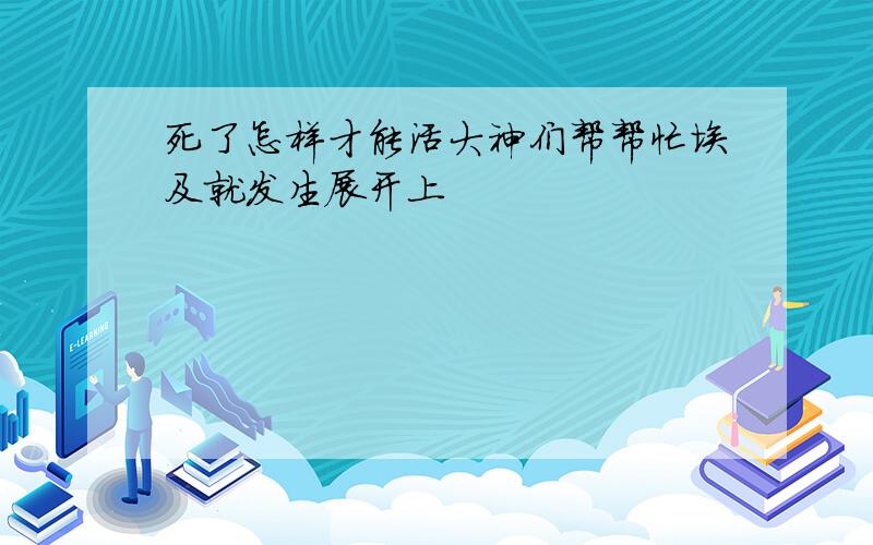 死了怎样才能活大神们帮帮忙埃及就发生展开上