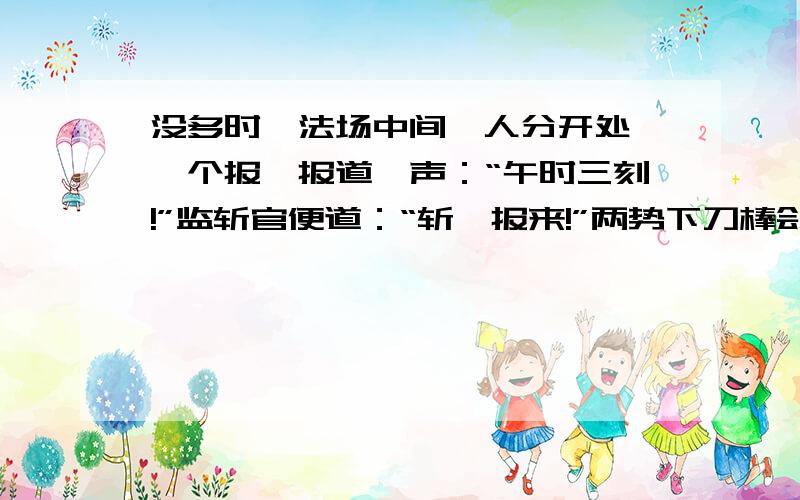 没多时,法场中间,人分开处,一个报,报道一声：“午时三刻!”监斩官便道：“斩讫报来!”两势下刀棒刽子,便去开枷.行刑之人,执定法刀在手.…….又见十字路口茶坊楼上,一个虎形黑大汉,脱得