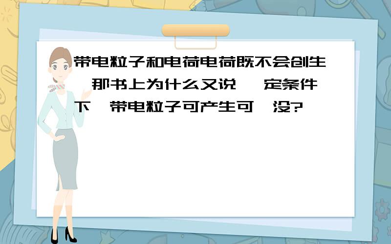 带电粒子和电荷电荷既不会创生,那书上为什么又说 一定条件下,带电粒子可产生可涅没?