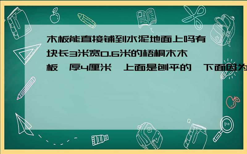 木板能直接铺到水泥地面上吗有块长3米宽0.6米的梧桐木木板,厚4厘米,上面是刨平的,下面因为木条粘的时候有些不平,想把它铺到水泥地上,水泥地也不是很平整,请问在水泥地上铺上1厘米的水