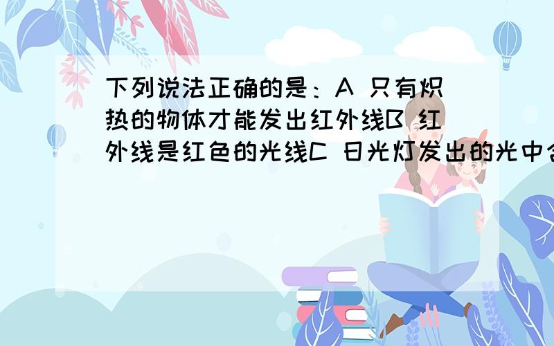 下列说法正确的是：A 只有炽热的物体才能发出红外线B 红外线是红色的光线C 日光灯发出的光中含有紫外线 D 因为紫外线能杀死细菌,所以长时间的紫外线照射会使人更健康